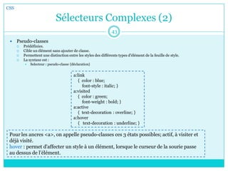 Sélecteurs Complexes (2)
 Pseudo-classes
 Prédéfinies.
 Cible un élément sans ajouter de classe.
 Permettent une distinction entre les styles des différents types d'élément de la feuille de style.
 La syntaxe est :
 Selecteur : pseudo-classe {déclaration}
CSS
43
a:link
{ color : blue;
font-style : italic; }
a:visited
{ color : green;
font-weight : bold; }
a:active
{ text-decoration : overline; }
a:hover
{ text-decoration : underline; }
Pour les ancres <a>, on appelle pseudo-classes ces 3 états possibles; actif, à visiter et
déjà visité.
hover : permet d'affecter un style à un élément, lorsque le curseur de la sourie passe
au dessus de l’élément.
 