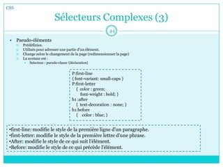 Sélecteurs Complexes (3)
CSS
44
 Pseudo-éléments
 Prédéfinies.
 Utilisés pour adresser une partie d'un élément.
 Change selon le changement de la page (redimensionner la page)
 La syntaxe est :
 Selecteur : pseudo-classe {déclaration}
P:first-line
{ font-variant: small-caps }
P:first-letter
{ color : green;
font-weight : bold; }
h1 :after
{ text-decoration : none; }
h1:before
{ color : blue; }
•first-line: modifie le style de la première ligne d'un paragraphe.
•first-letter: modifie le style de la première lettre d'une phrase.
•After: modifie le style de ce qui suit l'élément.
•Before: modifie le style de ce qui précède l'élément.
 