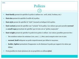Polices
 font-family permet de spécifier la police à utiliser (ex: serif, Arial, Verdana, etc.)
 font-size permet de spécifier la taille de la police.
 font-style permet de spécifier le "style" (normal ou italique) de la police.
 font-variant permet de spécifier une "variante" de la police. Les valeurs que peut prendre normal
ou small-caps permettant de spécifier que le texte est en "petites majuscule"
 font-weight permet de spécifier le poids de la police à utiliser. Les valeurs possibles peuvent être :
 Des nombres entiers de centaines (100, 200, (...), 800, 900) compris entre 100 et 900.
 normal, bold indiquent un poids respectivement par défaut et moyenne.
 bolder, lighter permettent d'augmenter ou de diminuer le poids par rapport à la valeur par
défaut.
 Il est possible de réunir plusieurs de ces propriétés en utilisant font.
CSS
46
 