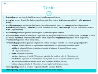 Texte
 line-height permet de spécifier l'écart entre deux lignes dans le texte.
 text-align permet de spécifier l'alignement horizontal du texte.(ex: left (valeur par défaut), right, center et
justify).
 text-decoration permet de spécifier le type de soulignement du texte. (ex: none (pas de soulignement),
underline (soulignement), overline (un trait au-dessus du texte), line-through (un trait au milieu du texte) et
blink (clignotement ).
 text-indent permet de spécifier le décalage de la première ligne d'un texte.
 text-transform permet de modifier la "capitalisation" (Majuscule Minuscule) d'un bloc texte. (ex: none, la valeur
par défaut, capitalize première lettre de mot est en majuscule, uppercase chaque mot est en majuscules,
lowercase chaque mot est en minuscules).
 vertical-align permet de spécifier l’alignement vertical appliquer au texte. Les valeurs que peut prendre:
 baseline, la valeur par défaut. L'alignement est fait relativement à la ligne de base de l'élément-parent.
 middle : le milieu de l'élément est aligné avec la moitié de la hauteur de ligne de l'élément-parent.
 sub : alignement en indice.
 super : alignement en exposant.
 text-top : alignement du haut de l'élément avec le point le plus haut de la police de l'élément-parent.
 text-bottom : alignement du bas de l'élément avec le point le plus bas de la police de l'élément-parent.
 top : alignement du haut de l'élément avec le point le plus haut de la ligne courante.
 bottom : alignement du bas de l'élément avec le point le plus bas de la ligne courante.
 word-spacing permet de spécifier l'espacement entre les mots du texte.
 letter-spacing permet de spécifier l'espacement entre les lettres du texte.
CSS
47
 