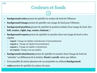 Couleurs et fonds
 background-color permet de spécifier la couleur de fond de l'élément.
 background-image permet de spécifier une image de fond pour l'élément.
 background-position permet de spécifier la position initiale d'une image de fond. (Ex :
left, center, right, top, center, bottom. )
 background-repeat permet de spécifier la manière dont une image de fond va être
répétée.
 repeat : l'image est répétée verticalement et horizontalement.
 repeat-x : l'image est répétée horizontalement.
 repeat-y : l'image est répétée verticalement.
 no-repeat : l'image n'est pas répétée.
 background-attachment permet de spécifier la manière dont l'image de fond est
"attachée" au défilement de la fenêtre: fixed et scroll, valeur par défaut.
 Il est possible de réunir plusieurs de ces propriétés en utilisant background.
 color permet de spécifier la couleur du texte.
CSS
48
 