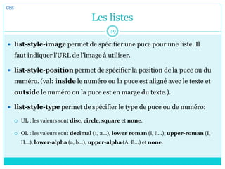 Les listes
 list-style-image permet de spécifier une puce pour une liste. Il
faut indiquer l'URL de l'image à utiliser.
 list-style-position permet de spécifier la position de la puce ou du
numéro. (val: inside le numéro ou la puce est aligné avec le texte et
outside le numéro ou la puce est en marge du texte.).
 list-style-type permet de spécifier le type de puce ou de numéro:
 UL : les valeurs sont disc, circle, square et none.
 OL : les valeurs sont decimal (1, 2...), lower roman (i, ii...), upper-roman (I,
II...), lower-alpha (a, b...), upper-alpha (A, B...) et none.
CSS
49
 