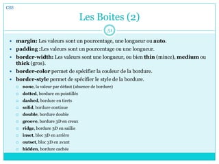 Les Boites (2)
CSS
51
 margin: Les valeurs sont un pourcentage, une longueur ou auto.
 padding :Les valeurs sont un pourcentage ou une longueur.
 border-width: Les valeurs sont une longueur, ou bien thin (mince), medium ou
thick (gros).
 border-color permet de spécifier la couleur de la bordure.
 border-style permet de spécifier le style de la bordure.
 none, la valeur par défaut (absence de bordure)
 dotted, bordure en pointillés
 dashed, bordure en tirets
 solid, bordure continue
 double, bordure double
 groove, bordure 3D en creux
 ridge, bordure 3D en saillie
 inset, bloc 3D en arrière
 outset, bloc 3D en avant
 hidden, bordure cachée
 