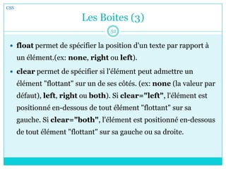 Les Boites (3)
 float permet de spécifier la position d'un texte par rapport à
un élément.(ex: none, right ou left).
 clear permet de spécifier si l'élément peut admettre un
élément "flottant" sur un de ses côtés. (ex: none (la valeur par
défaut), left, right ou both). Si clear="left", l'élément est
positionné en-dessous de tout élément "flottant" sur sa
gauche. Si clear="both", l'élément est positionné en-dessous
de tout élément "flottant" sur sa gauche ou sa droite.
CSS
52
 