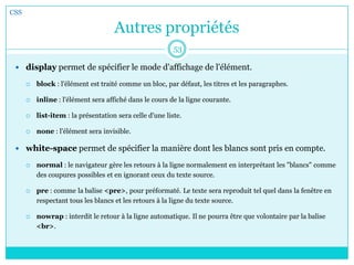 Autres propriétés
 display permet de spécifier le mode d'affichage de l'élément.
 block : l'élément est traité comme un bloc, par défaut, les titres et les paragraphes.
 inline : l'élément sera affiché dans le cours de la ligne courante.
 list-item : la présentation sera celle d'une liste.
 none : l'élément sera invisible.
 white-space permet de spécifier la manière dont les blancs sont pris en compte.
 normal : le navigateur gère les retours à la ligne normalement en interprétant les "blancs" comme
des coupures possibles et en ignorant ceux du texte source.
 pre : comme la balise <pre>, pour préformaté. Le texte sera reproduit tel quel dans la fenêtre en
respectant tous les blancs et les retours à la ligne du texte source.
 nowrap : interdit le retour à la ligne automatique. Il ne pourra être que volontaire par la balise
<br>.
CSS
53
 