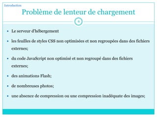 Problème de lenteur de chargement
 Le serveur d'hébergement
 les feuilles de styles CSS non optimisées et non regroupées dans des fichiers
externes;
 du code JavaScript non optimisé et non regroupé dans des fichiers
externes;
 des animations Flash;
 de nombreuses photos;
 une absence de compression ou une compression inadéquate des images;
Introduction
6
 