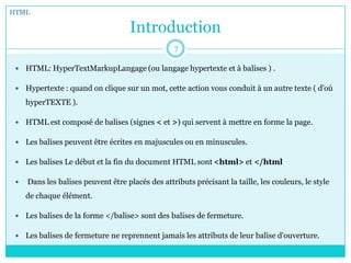 Introduction
 HTML: HyperTextMarkupLangage (ou langage hypertexte et à balises ) .
 Hypertexte : quand on clique sur un mot, cette action vous conduit à un autre texte ( d'où
hyperTEXTE ).
 HTML est composé de balises (signes < et >) qui servent à mettre en forme la page.
 Les balises peuvent être écrites en majuscules ou en minuscules.
 Les balises Le début et la fin du document HTML sont <html> et </html
 Dans les balises peuvent être placés des attributs précisant la taille, les couleurs, le style
de chaque élément.
 Les balises de la forme </balise> sont des balises de fermeture.
 Les balises de fermeture ne reprennent jamais les attributs de leur balise d'ouverture.
HTML
7
 
