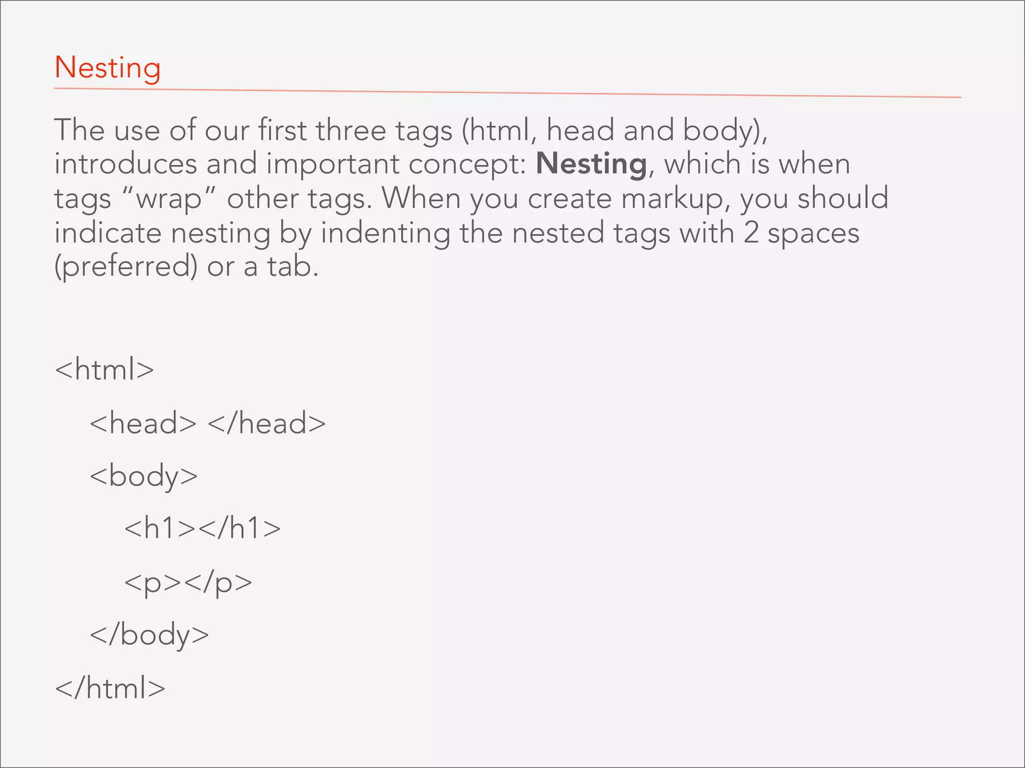 Nesting
The use of our first three tags (html, head and body),
introduces and important concept: Nesting, which is when
tags “wrap” other tags. When you create markup, you should
indicate nesting by indenting the nested tags with 2 spaces
(preferred) or a tab.
<html>
<head> </head>
<body>
<h1></h1>
<p></p>
</body>
</html>

 