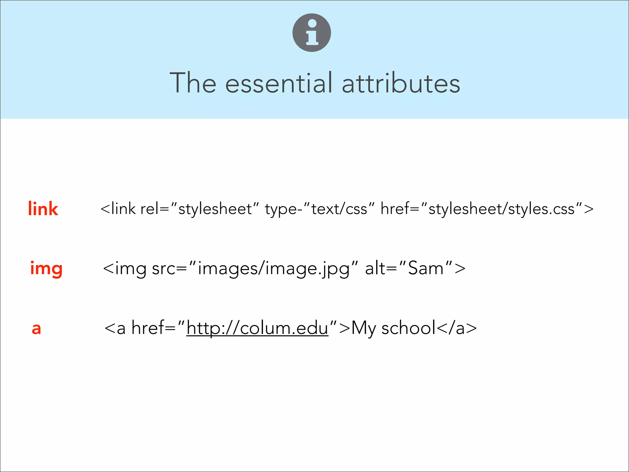 The essential attributes

link

<link rel=”stylesheet” type-”text/css” href=”stylesheet/styles.css”>

img

<img src=”images/image.jpg” alt=”Sam”>

a

<a href=”http://colum.edu”>My school</a>

 