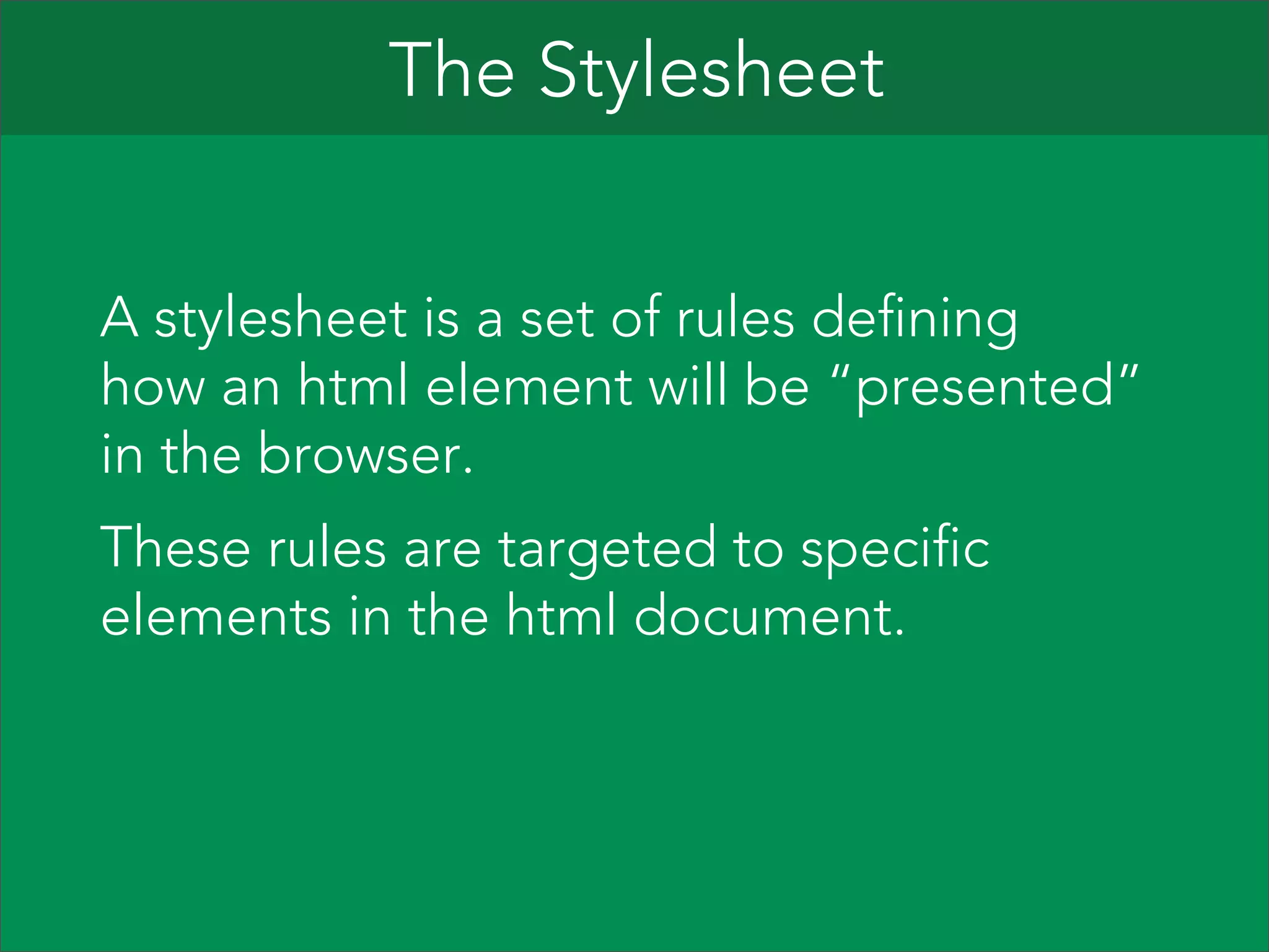 The Stylesheet
A stylesheet is a set of rules defining
how an html element will be “presented”
in the browser.
These rules are targeted to specific
elements in the html document.

 