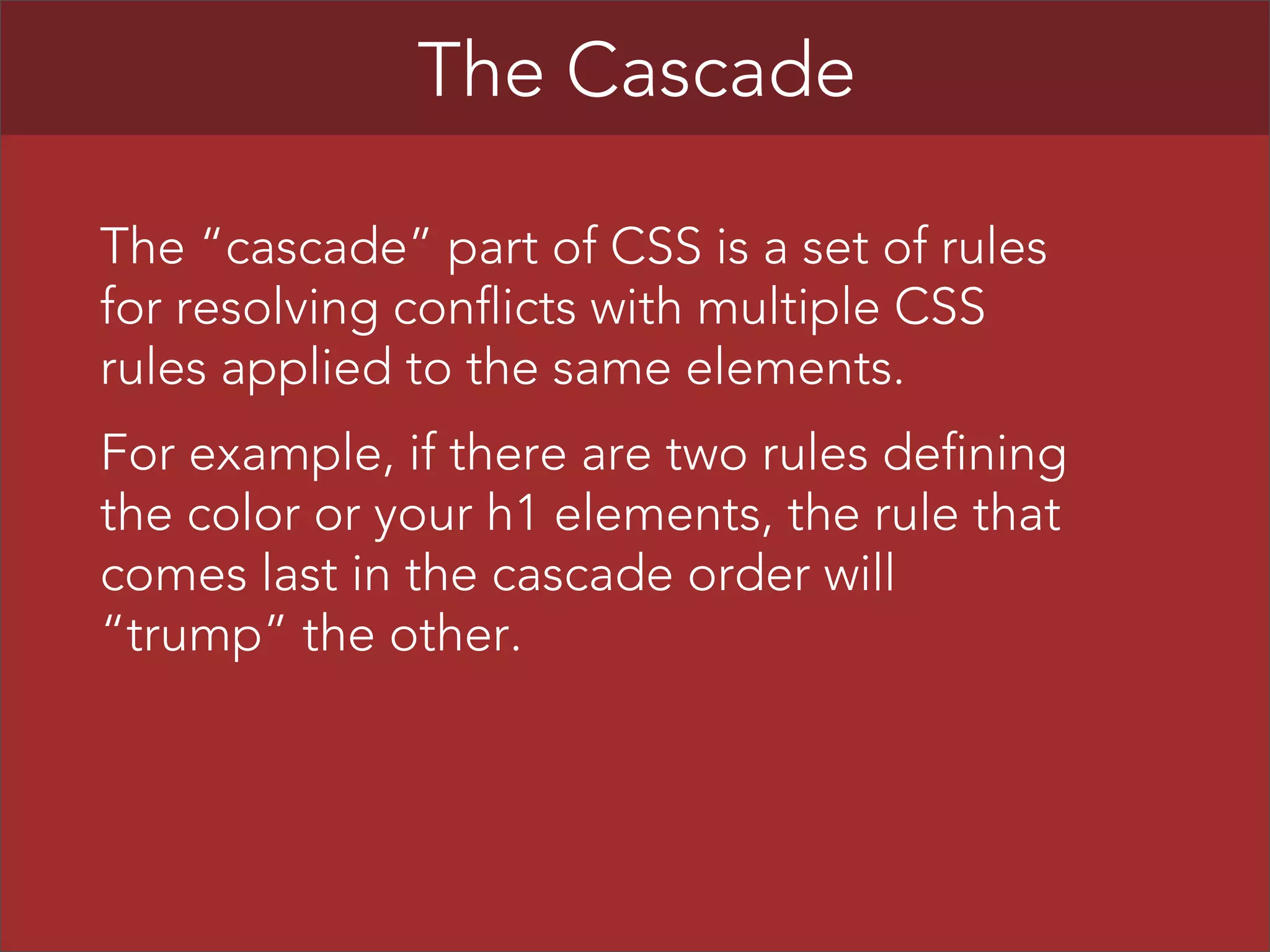 The Cascade
The “cascade” part of CSS is a set of rules
for resolving conflicts with multiple CSS
rules applied to the same elements.
For example, if there are two rules defining
the color or your h1 elements, the rule that
comes last in the cascade order will
“trump” the other.

 