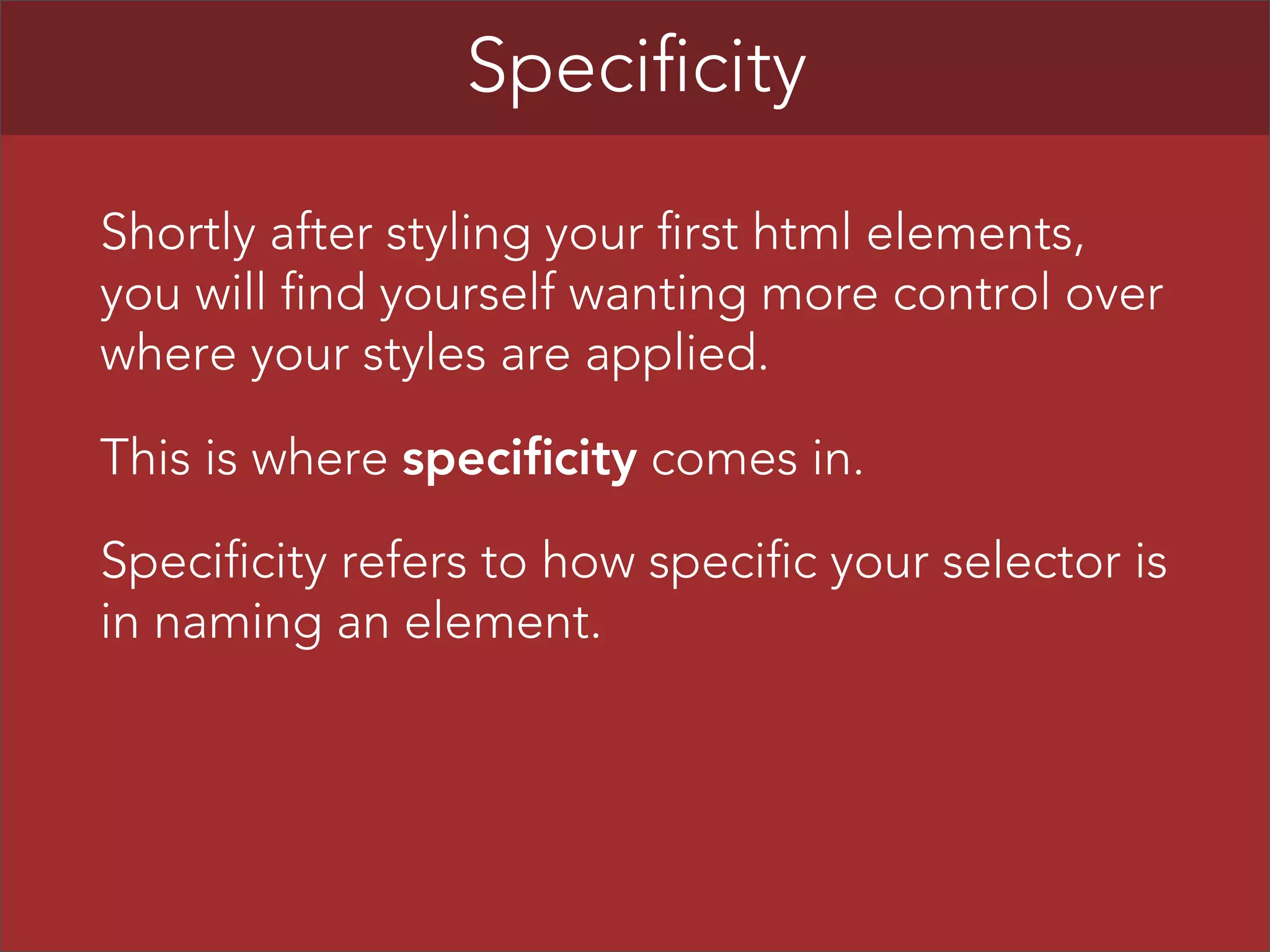 Specificity
Shortly after styling your first html elements,
you will find yourself wanting more control over
where your styles are applied.
This is where specificity comes in.
Specificity refers to how specific your selector is
in naming an element.

 