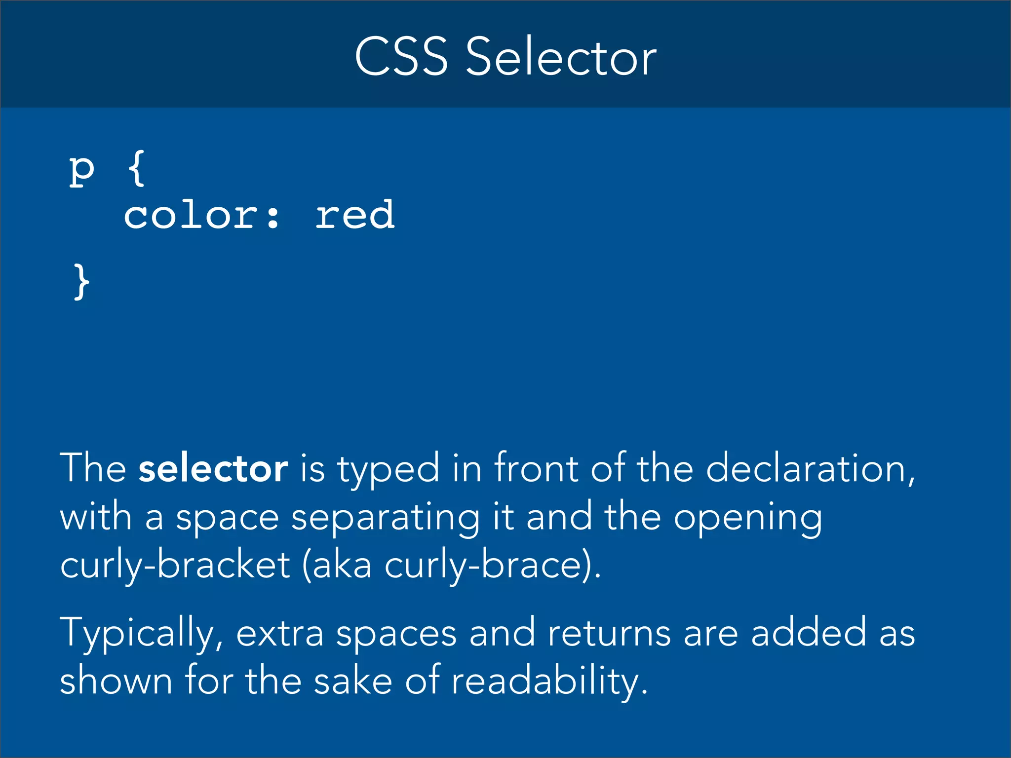 CSS Selector
p {
color: red
}

The selector is typed in front of the declaration,
with a space separating it and the opening
curly-bracket (aka curly-brace).
Typically, extra spaces and returns are added as
shown for the sake of readability.

 
