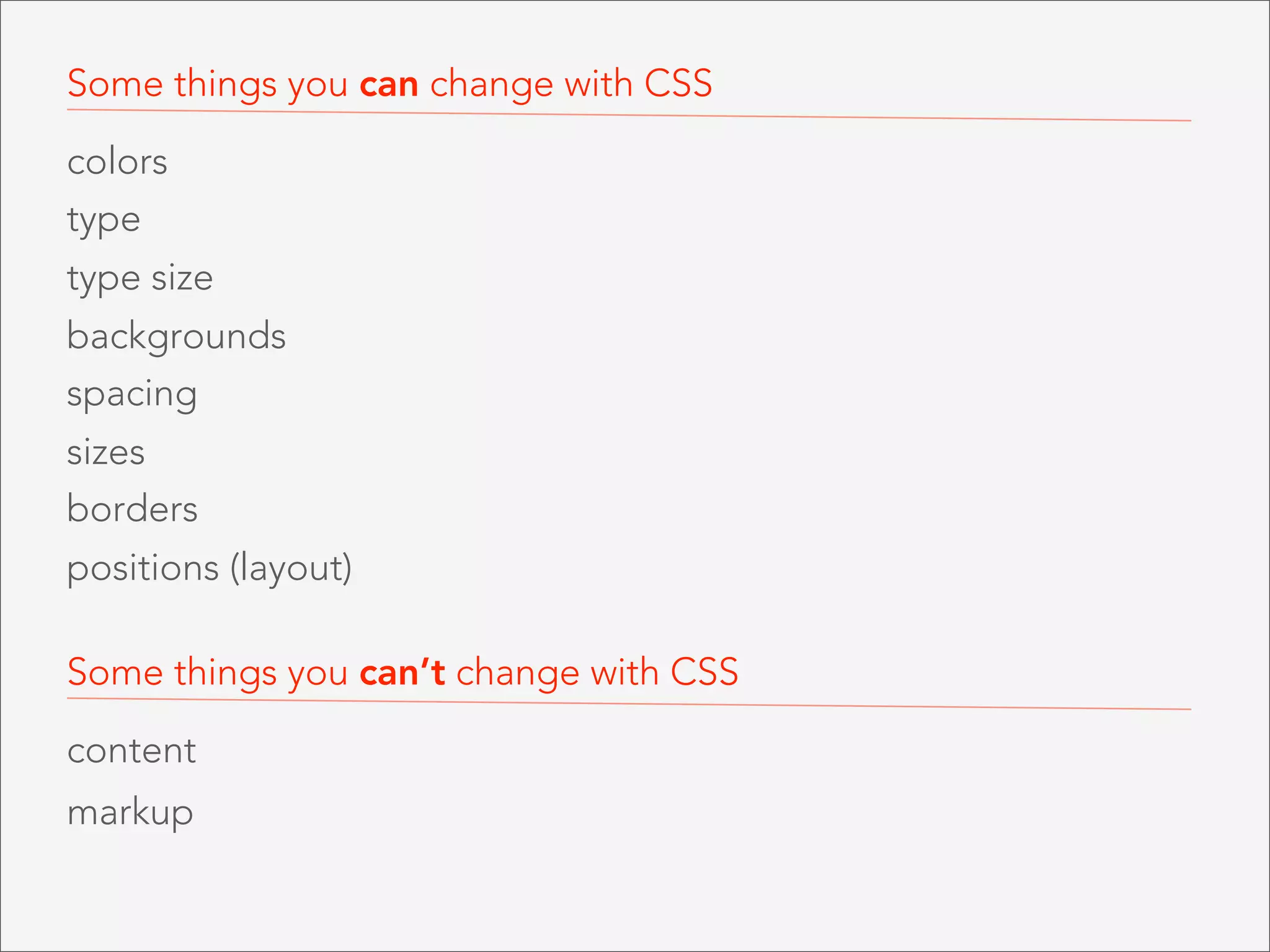 Some things you can change with CSS
colors
type
type size
backgrounds
spacing
sizes
borders
positions (layout)
Some things you can’t change with CSS
content
markup

 