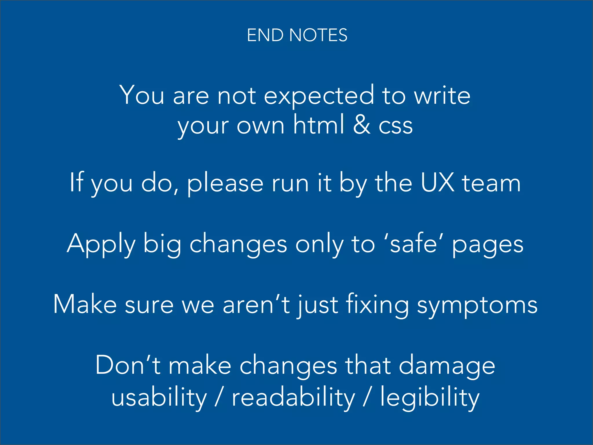 END NOTES

You are not expected to write
your own html & css
If you do, please run it by the UX team
Apply big changes only to ‘safe’ pages
Make sure we aren’t just fixing symptoms
Don’t make changes that damage
usability / readability / legibility

 