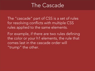 The Cascade
The “cascade” part of CSS is a set of rules
for resolving conflicts with multiple CSS
rules applied to the same elements.
For example, if there are two rules defining
the color or your h1 elements, the rule that
comes last in the cascade order will
“trump” the other.

 
