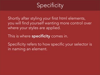 Specificity
Shortly after styling your first html elements,
you will find yourself wanting more control over
where your styles are applied.
This is where specificity comes in.
Specificity refers to how specific your selector is
in naming an element.

 