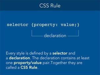 CSS Rule

selector {property: value;}
declaration

Every style is defined by a selector and
a declaration. The declaration contains at least
one property/value pair.Together they are
called a CSS Rule.

 
