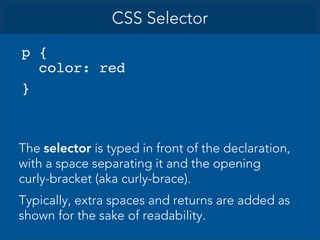 CSS Selector
p {
color: red
}

The selector is typed in front of the declaration,
with a space separating it and the opening
curly-bracket (aka curly-brace).
Typically, extra spaces and returns are added as
shown for the sake of readability.

 