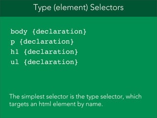 Type (element) Selectors
body {declaration}
p {declaration}
h1 {declaration}
ul {declaration}

The simplest selector is the type selector, which
targets an html element by name.

 