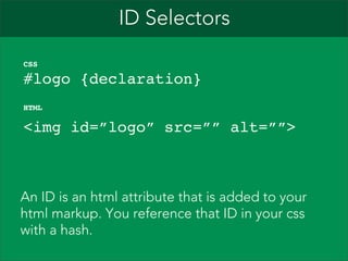 ID Selectors
CSS

#logo {declaration}
HTML

<img id=”logo” src=”” alt=””>

An ID is an html attribute that is added to your
html markup. You reference that ID in your css
with a hash.

 