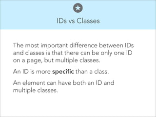 IDs vs Classes

The most important difference between IDs
and classes is that there can be only one ID
on a page, but multiple classes.
An ID is more specific than a class.
An element can have both an ID and
multiple classes.

 