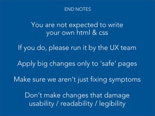 END NOTES

You are not expected to write
your own html & css
If you do, please run it by the UX team
Apply big changes only to ‘safe’ pages
Make sure we aren’t just fixing symptoms
Don’t make changes that damage
usability / readability / legibility

 