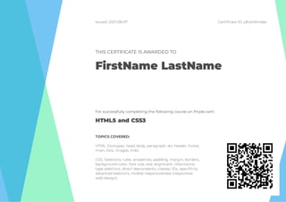 Issued: 2021-08-07 Certi cate ID: jdtwhdmdap
THIS CERTIFICATE IS AWARDED TO
FirstName LastName
For successfully completing the following course on Pirple.com:
HTML5 and CSS3
TOPICS COVERED:
HTML: Doctypes, head, body, paragraph, div, header, footer,
main, lists, images, links.
CSS: Selectors, rules, properties, padding, margin, borders,
background color, font size, text alignment, inheritance,
type selectors, direct descendants, classes, IDs, speci city,
advanced selectors, mobile responsiveness (responsive
web design).
 