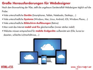 Große Herausforderungen für Webdesigner
Nach dem Browserkrieg der 90er, stellt die ungeheure Gerätevielfalt Webdesigner täglich auf die
Probe:
•	Viele unterschiedliche Geräte (Smartphones, Tablets, Notebooks, Desktops,...)
•	Viele unterschiedliche Systeme (Windows, Mac, Linux, Android, iOS, Windows Phone,...)
•	Viele unterschiedliche Bildschirm-Auflösungen (Retina)
•	Man nutzt das Internet mobil und fix gleichermaßen (immer stärker mobil)
•	Websites müssen entsprechend für mobile Endgeräte aufbereitet sein (Eile, kurze La-
 dezeiten, schlechte Lichtverhältnisse,...)




HTML+CSS                                                                 www.
                                                                                  ginocremer   .net
 