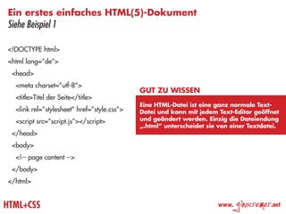 Ein erstes einfaches HTML(5)-Dokument
Siehe Beispiel 1

<!DOCTYPE html>
<html lang=”de”>
 <head>
  <meta charset=”utf-8”>
                                             Gut zu wissen
  <title>Titel der Seite</title>
                                             Eine HTML-Datei ist eine ganz normale Text-
  <link rel=”stylesheet” href=”style.css”>   Datei und kann mit jedem Text-Editor geöffnet
  <script src=”script.js”></script>          und geändert werden. Einzig die Dateiendung
                                             „.html“ unterscheidet sie von einer Textdatei.
 </head>
 <body>
  <!-- page content -->
 </body>
</html>


HTML+CSS                                                              www.
                                                                             ginocremer   .net
 