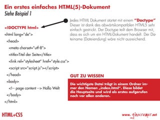 Ein erstes einfaches HTML(5)-Dokument
Siehe Beispiel 1
                                             Jedes HTML Dokument startet mit einem “Doctype”
                                             Dieser ist dank des abwärtskompatiblen HTML5 sehr
<!DOCTYPE html>
                                             einfach gestrickt. Der Doctype teilt dem Browser mit,
<html lang=”de”>                             dass es sich um ein HTML-Dokument handelt. Der Da-
                                             teiname (Dateiendung) wäre nicht ausreichend.
 <head>
  <meta charset=”utf-8”>
  <title>Titel der Seite</title>
  <link rel=”stylesheet” href=”style.css”>
  <script src=”script.js”></script>
 </head>                                     Gut zu wissen
 <body>
                                             Die wichtigste Datei trägt in einem Ordner im-
  <!-- page content --> Hallo Welt           mer den Namen „index.html“. Diese bildet
                                             die Hauptseite und wird als erstes aufgerufen
 </body>                                     noch vor allen anderen.
</html>


HTML+CSS                                                                     www.
                                                                                    ginocremer   .net
 