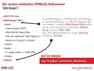 Ein erstes einfaches HTML(5)-Dokument
Siehe Beispiel 1

<!DOCTYPE html>
                                           Anschließend folgt ein HTML-Element. Da HTML per
<html lang=”de”>
                                           se “sprachunabhängig” ist, sollte eine Sprache defi-
 <head>                                    niert werden. In diesem HTML-Element (html) stoßen
  <meta charset=”utf-8”>                   wir das erste mal auf ein so genanntes “Attribut”
                                           (lang) mit einem “Wert” (de).
  <title>Titel der Seite</title>           Das „html“-Element besteht aus einem „Start-Tag“
  <link rel=”stylesheet” href=”style.css”> und einem „End-Tag“.
  <script src=”script.js”></script>
 </head>
 <body>
  <!-- page content --> Hallo Welt
 </body>                                Gut zu wissen
</html>                                 „Tag“ ist Englisch und bedeutet „Markierung“


HTML+CSS                                                                 www.
                                                                                ginocremer   .net
 