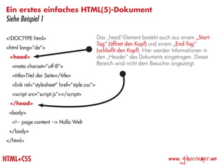 Ein erstes einfaches HTML(5)-Dokument
Siehe Beispiel 1

<!DOCTYPE html>                              Das „head“-Element besteht auch aus einem „Start-
                                             Tag“ (öffnet den Kopf) und einem „End-Tag“
<html lang=”de”>
                                             (schließt den Kopf). Hier werden Informationen in
 <head>                                      den „Header“ des Dokuments eingetragen. Dieser
                                             Bereich wird nicht dem Besucher angezeigt.
  <meta charset=”utf-8”>
  <title>Titel der Seite</title>
  <link rel=”stylesheet” href=”style.css”>
  <script src=”script.js”></script>
 </head>
 <body>
  <!-- page content --> Hallo Welt
 </body>
</html>


HTML+CSS                                                                   www.
                                                                                  ginocremer   .net
 