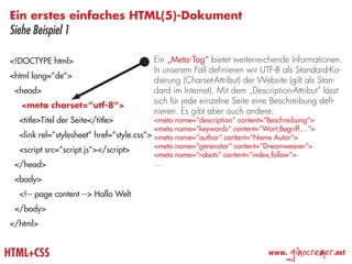 Ein erstes einfaches HTML(5)-Dokument
Siehe Beispiel 1

<!DOCTYPE html>                            Ein „Meta-Tag“ bietet weiterreichende Informationen.
                                           In unserem Fall definieren wir UTF-8 als Standard-Ko-
<html lang=”de”>
                                           dierung (Charset-Attribut) der Website (gilt als Stan-
 <head>                                    dard im Internet). Mit dem „Description-Attribut“ lässt
                                           sich für jede einzelne Seite eine Beschreibung defi-
   <meta charset=”utf-8”>
                                           nieren. Es gibt aber auch andere:
  <title>Titel der Seite</title>           <meta name=“description“ content=“Beschreibung“>
                                           <meta name=“keywords“ content=“Wort,Begriff,...“>
  <link rel=”stylesheet” href=”style.css”> <meta name=“author“ content=“Name Autor“>
                                           <meta name=“generator“ content=“Dreamweaver“>
  <script src=”script.js”></script>
                                           <meta name=“robots“ content=“index,follow“>
 </head>                                   ...

 <body>
  <!-- page content --> Hallo Welt
 </body>
</html>


HTML+CSS                                                                     www.
                                                                                    ginocremer   .net
 