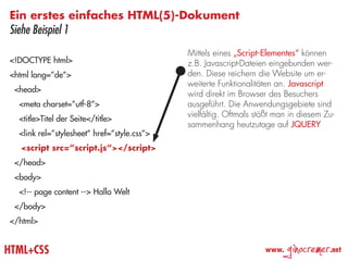 Ein erstes einfaches HTML(5)-Dokument
Siehe Beispiel 1
                                             Mittels eines „Script-Elementes“ können
<!DOCTYPE html>                              z.B. Javascript-Dateien eingebunden wer-
<html lang=”de”>                             den. Diese reichern die Website um er-
                                             weiterte Funktionalitäten an. Javascript
 <head>
                                             wird direkt im Browser des Besuchers
  <meta charset=”utf-8”>                     ausgeführt. Die Anwendungsgebiete sind
                                             vielfältig. Oftmals stößt man in diesem Zu-
  <title>Titel der Seite</title>
                                             sammenhang heutzutage auf JQUERY
  <link rel=”stylesheet” href=”style.css”>
   <script src=”script.js”></script>
 </head>
 <body>
  <!-- page content --> Hallo Welt
 </body>
</html>


HTML+CSS                                                           www.
                                                                          ginocremer   .net
 
