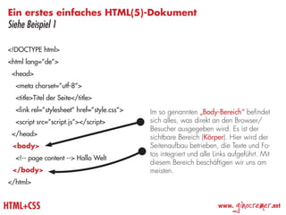 Ein erstes einfaches HTML(5)-Dokument
Siehe Beispiel 1

<!DOCTYPE html>
<html lang=”de”>
 <head>
  <meta charset=”utf-8”>
  <title>Titel der Seite</title>
  <link rel=”stylesheet” href=”style.css”>   Im so genannten „Body-Bereich“ befindet
  <script src=”script.js”></script>          sich alles, was direkt an den Browser/
                                             Besucher ausgegeben wird. Es ist der
 </head>                                     sichtbare Bereich (Körper). Hier wird der
 <body>                                      Seitenaufbau betrieben, die Texte und Fo-
                                             tos integriert und alle Links aufgeführt. Mit
  <!-- page content --> Hallo Welt
                                             diesem Bereich beschäftigen wir uns am
 </body>                                     meisten.
</html>


HTML+CSS                                                              www.
                                                                             ginocremer      .net
 
