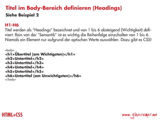 Titel im Body-Bereich definieren (Headings)
 Siehe Beispiel 2

 H1-H6
 Titel werden als “Headings” bezeichnet und von 1 bis 6 absteigend (Wichtigkeit) defi-
 niert. Rein von der “Semantik” ist es wichtig die Reihenfolge einzuhalten von 1 bis 6.
 Niemals ein Element nur aufgrund der optischen Werte auswählen. Dazu gibt es CSS!

 <body>
 <h1>Übertitel (am Wichtigsten)</h1>
 <h2>Untertitel</h2>
 <h3>Untertitel</h3>
 <h4>Untertitel</h4>
 <h5>Untertitel</h5>
 <h6>Untertitel (am Unwichtigsten)</h6>
 </body>




HTML+CSS                                                             www.
                                                                            ginocremer    .net
 