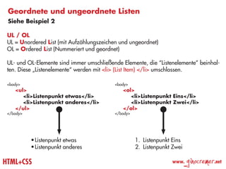 Geordnete und ungeordnete Listen
 Siehe Beispiel 2

 UL / OL
 UL = Unordered List (mit Aufzählungszeichen und ungeordnet)
 OL = Ordered List (Nummeriert und geordnet)

 UL- und OL-Elemente sind immer umschließende Elemente, die “Listenelemente” beinhal-
 ten. Diese „Listenelemente“ werden mit <li> (List Item) </li> umschlossen.

 <body>                                    <body>
 	 <ul>                                    	 <ol>
 		 <li>Listenpunkt etwas</li>             		 <li>Listenpunkt Eins</li>
 		 <li>Listenpunkt anderes</li>           		 <li>Listenpunkt Zwei</li>
 	 </ul>                                   	 </ol>
 </body>                                   </body>




           •	Listenpunkt etwas                       1.	 Listenpunkt Eins
           •	Listenpunkt anderes                     2.	 Listenpunkt Zwei

HTML+CSS                                                            www.
                                                                            ginocremer   .net
 