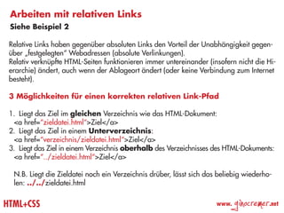 Arbeiten mit relativen Links
 Siehe Beispiel 2

 Relative Links haben gegenüber absoluten Links den Vorteil der Unabhängigkeit gegen-
 über „festgelegten“ Webadressen (absolute Verlinkungen).
 Relativ verknüpfte HTML-Seiten funktionieren immer untereinander (insofern nicht die Hi-
 erarchie) ändert, auch wenn der Ablageort ändert (oder keine Verbindung zum Internet
 besteht).

 3 Möglichkeiten für einen korrekten relativen Link-Pfad

 1.	 Liegt das Ziel im gleichen Verzeichnis wie das HTML-Dokument:
  <a href=“zieldatei.html“>Ziel</a>
 2.	 Liegt das Ziel in einem Unterverzeichnis:
  <a href=“verzeichnis/zieldatei.html“>Ziel</a>
 3.	 Liegt das Ziel in einem Verzeichnis oberhalb des Verzeichnisses des HTML-Dokuments:
   <a href=“../zieldatei.html“>Ziel</a>

  N.B. Liegt die Zieldatei noch ein Verzeichnis drüber, lässt sich das beliebig wiederho-
  len: ../../zieldatei.html


HTML+CSS                                                              www.
                                                                             ginocremer   .net
 