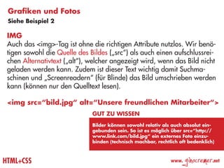 Grafiken und Fotos
 Siehe Beispiel 2

 IMG
 Auch das <img>-Tag ist ohne die richtigen Attribute nutzlos. Wir benö-
 tigen sowohl die Quelle des Bildes („src“) als auch einen aufschlussrei-
 chen Alternativtext („alt“), welcher angezeigt wird, wenn das Bild nicht
 geladen werden kann. Zudem ist dieser Text wichtig damit Suchma-
 schinen und „Screenreadern“ (für Blinde) das Bild umschrieben werden
 kann (können nur den Quelltext lesen).

 <img src=“bild.jpg“ alt=“Unsere freundlichen Mitarbeiter“>
                              Gut zu wissen
                              Bilder können sowohl relativ als auch absolut ein-
                              gebunden sein. So ist es möglich über src=“http://
                              www.link.com/bild.jpg“ ein externes Foto einzu-
                              binden (technisch machbar, rechtlich oft bedenklich)



HTML+CSS                                                       www.
                                                                      ginocremer   .net
 