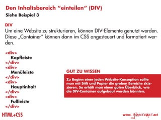Den Inhaltsbereich “einteilen” (DIV)
 Siehe Beispiel 3

 DIV
 Um eine Website zu strukturieren, können DIV-Elemente genutzt werden.
 Diese „Container“ können dann im CSS angesteuert und formatiert wer-
 den.
 <div>
 	 Kopfleiste
 </div>
 <div>
 	 Menüleiste               Gut zu wissen
 </div>
                            Zu Beginn einer jeden Website-Konzeption sollte
 <div>                      man mit Stift und Papier die groben Bereiche skiz-
 	 Hauptinhalt              zieren. So erhält man einen guten Überblick, wie
 </div>                     die DIV-Container aufgebaut werden könnten.
 <div>
 	 Fußleiste
 </div>

HTML+CSS                                                     www.
                                                                    ginocremer   .net
 