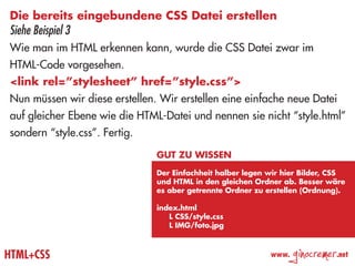 Die bereits eingebundene CSS Datei erstellen
Siehe Beispiel 3
Wie man im HTML erkennen kann, wurde die CSS Datei zwar im
HTML-Code vorgesehen.
<link rel=”stylesheet” href=”style.css”>
Nun müssen wir diese erstellen. Wir erstellen eine einfache neue Datei
auf gleicher Ebene wie die HTML-Datei und nennen sie nicht “style.html”
sondern “style.css”. Fertig.
                               Gut zu wissen
                               Der Einfachheit halber legen wir hier Bilder, CSS
                               und HTML in den gleichen Ordner ab. Besser wäre
                               es aber getrennte Ordner zu erstellen (Ordnung).

                               index.html
                               	 L CSS/style.css
                               	 L IMG/foto.jpg



HTML+CSS                                                    www.
                                                                   ginocremer   .net
 