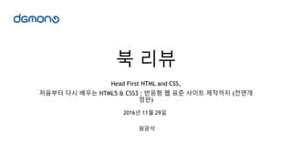 북 리뷰
Head First HTML and CSS,
처음부터 다시 배우는 HTML5 & CSS3 : 반응형 웹 표준 사이트 제작까지 (전면개
정판)
원광석
2016년 11월 29일
 