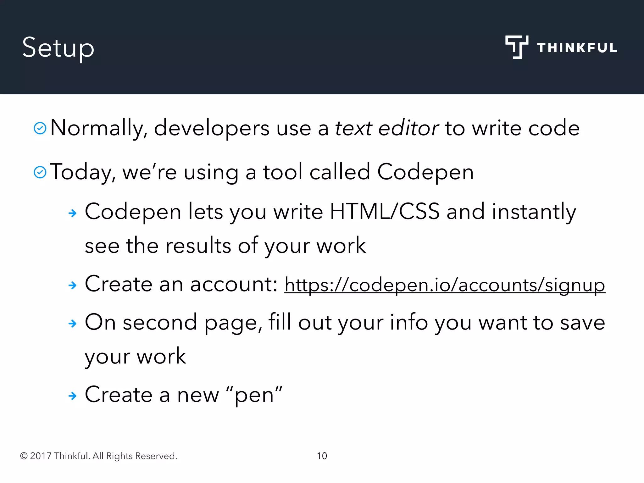 © 2017 Thinkful. All Rights Reserved. 10
Setup
Normally, developers use a text editor to write code
Today, we’re using a tool called Codepen
Codepen lets you write HTML/CSS and instantly
see the results of your work
Create an account: https://codepen.io/accounts/signup
On second page, ﬁll out your info you want to save
your work
Create a new “pen”
 