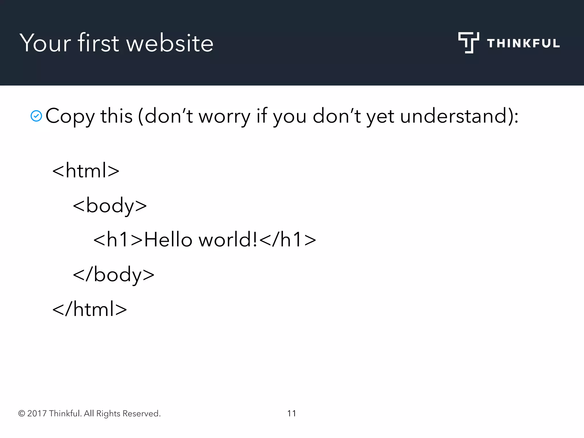 © 2017 Thinkful. All Rights Reserved. 11
Your ﬁrst website
Copy this (don’t worry if you don’t yet understand):
<html>
<body>
<h1>Hello world!</h1>
</body>
</html>
 