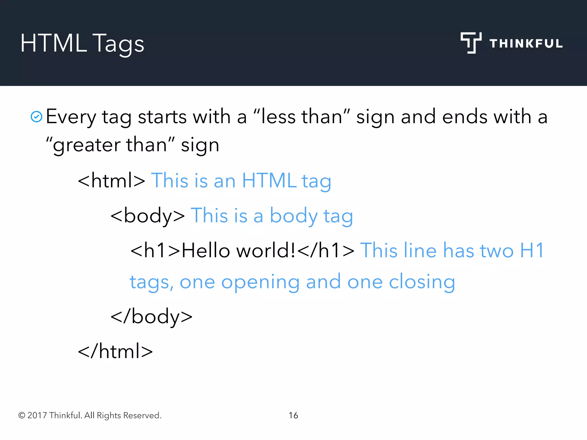 © 2017 Thinkful. All Rights Reserved. 16
HTML Tags
Every tag starts with a “less than” sign and ends with a
“greater than” sign
<html> This is an HTML tag
<body> This is a body tag
<h1>Hello world!</h1> This line has two H1
tags, one opening and one closing
</body>
</html>
 