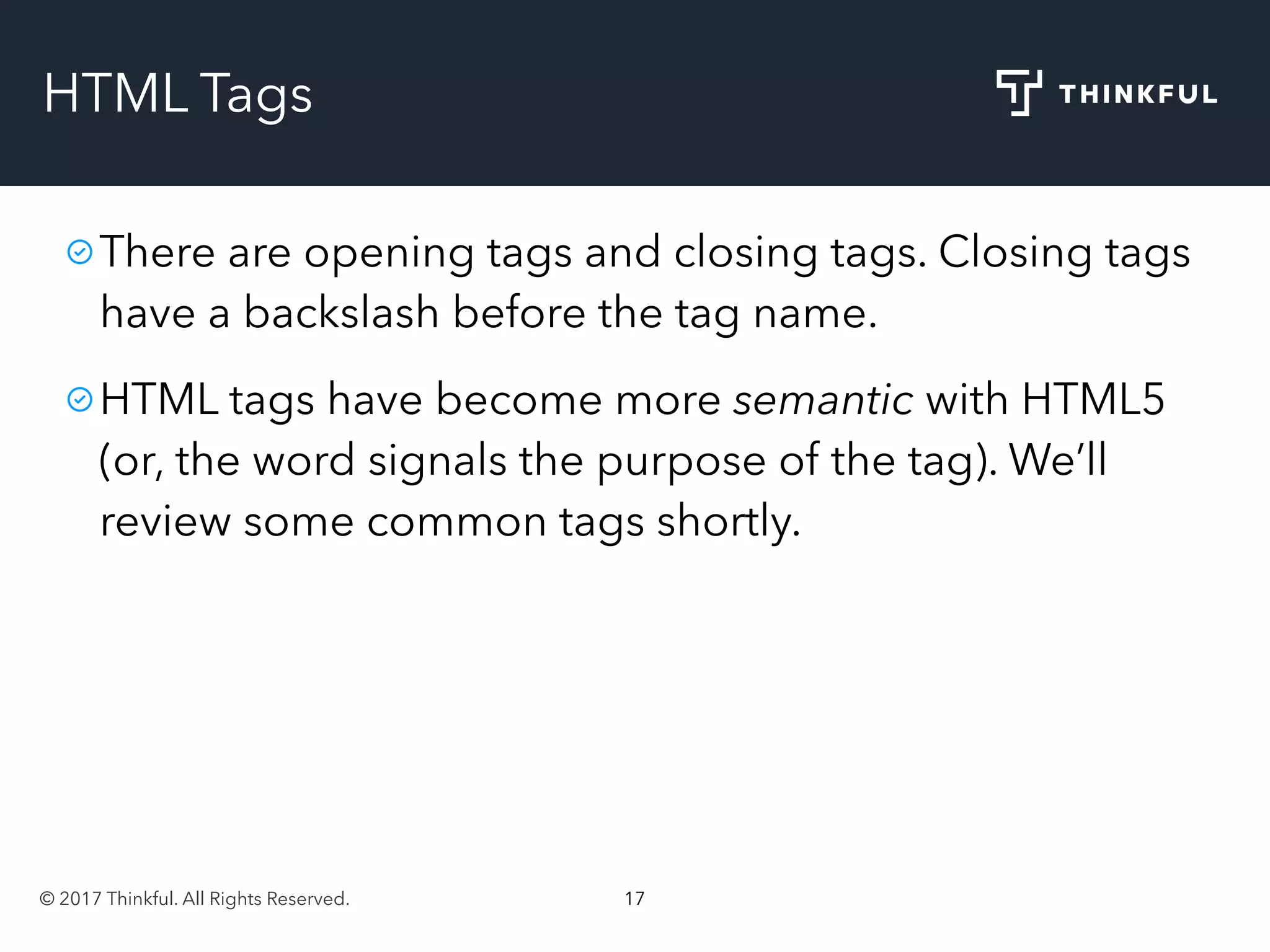 © 2017 Thinkful. All Rights Reserved. 17
HTML Tags
There are opening tags and closing tags. Closing tags
have a backslash before the tag name.
HTML tags have become more semantic with HTML5
(or, the word signals the purpose of the tag). We’ll
review some common tags shortly.
 
