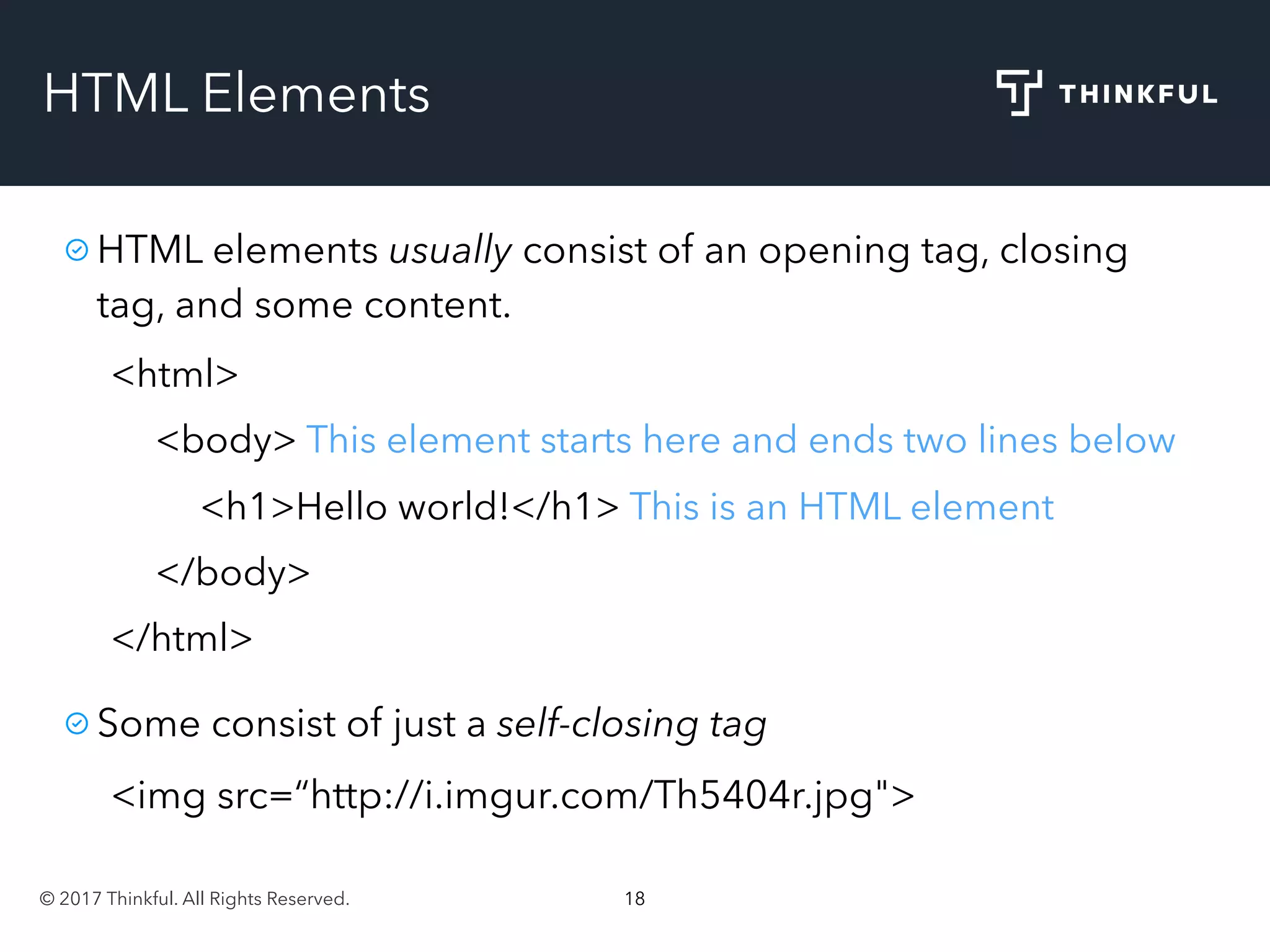 © 2017 Thinkful. All Rights Reserved. 18
HTML Elements
HTML elements usually consist of an opening tag, closing
tag, and some content.
<html>
<body> This element starts here and ends two lines below
<h1>Hello world!</h1> This is an HTML element
</body>
</html>
Some consist of just a self-closing tag
<img src=“http://i.imgur.com/Th5404r.jpg">
 