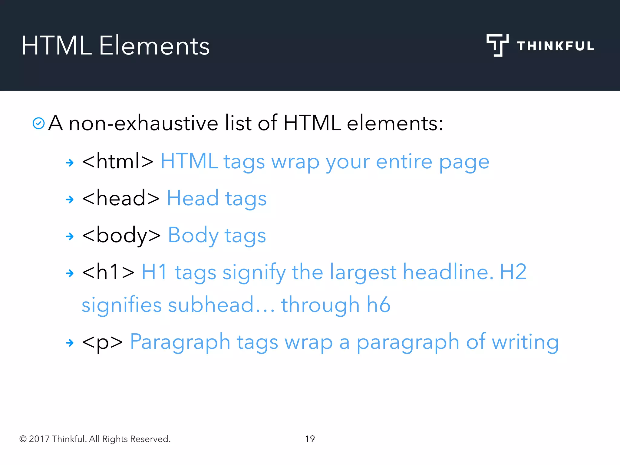 © 2017 Thinkful. All Rights Reserved. 19
HTML Elements
A non-exhaustive list of HTML elements:
<html> HTML tags wrap your entire page
<head> Head tags
<body> Body tags
<h1> H1 tags signify the largest headline. H2
signiﬁes subhead… through h6
<p> Paragraph tags wrap a paragraph of writing
 