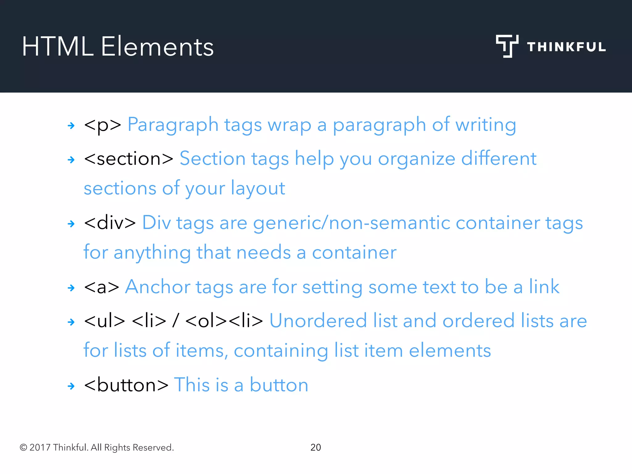 © 2017 Thinkful. All Rights Reserved. 20
HTML Elements
<p> Paragraph tags wrap a paragraph of writing
<section> Section tags help you organize different
sections of your layout
<div> Div tags are generic/non-semantic container tags
for anything that needs a container
<a> Anchor tags are for setting some text to be a link
<ul> <li> / <ol><li> Unordered list and ordered lists are
for lists of items, containing list item elements
<button> This is a button
 